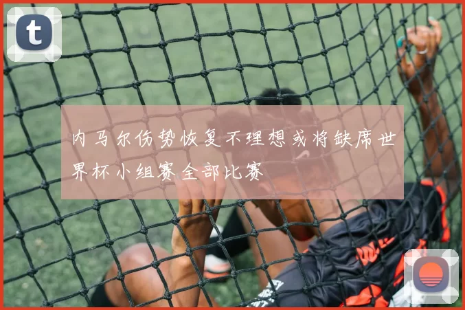 内马尔伤势恢复不理想或将缺席世界杯小组赛全部比赛
