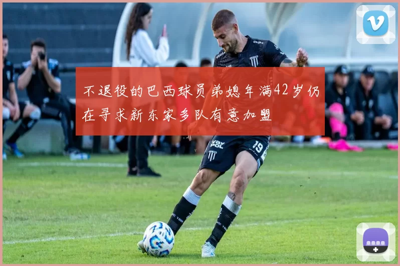 不退役的巴西球员弟媳年满42岁仍在寻求新东家多队有意加盟
