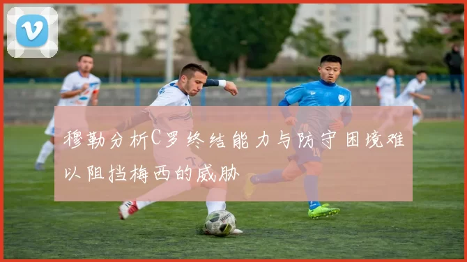 穆勒分析C罗终结能力与防守困境难以阻挡梅西的威胁