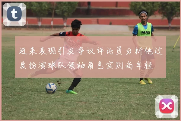近来表现引发争议评论员分析他过度扮演球队领袖角色实则尚年轻